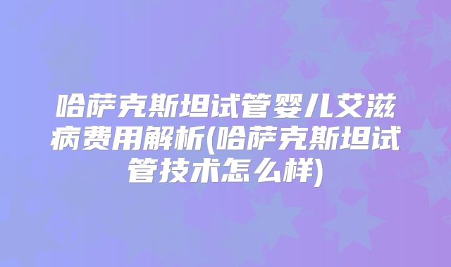 哈萨克斯坦试管婴儿艾滋病费用解析(哈萨克斯坦试管技术怎么样)