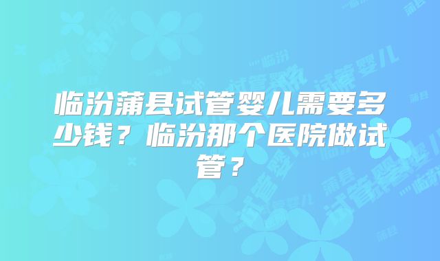 临汾蒲县试管婴儿需要多少钱？临汾那个医院做试管？