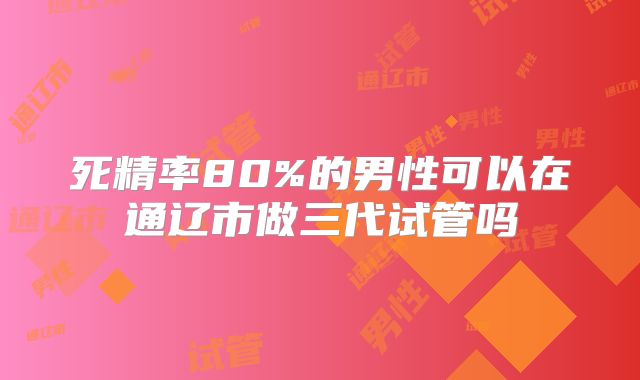 死精率80%的男性可以在通辽市做三代试管吗