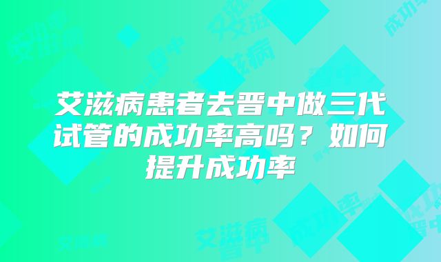 艾滋病患者去晋中做三代试管的成功率高吗？如何提升成功率