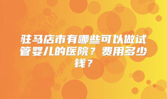 驻马店市有哪些可以做试管婴儿的医院？费用多少钱？