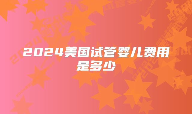 2024美国试管婴儿费用是多少