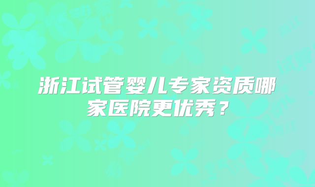 浙江试管婴儿专家资质哪家医院更优秀？