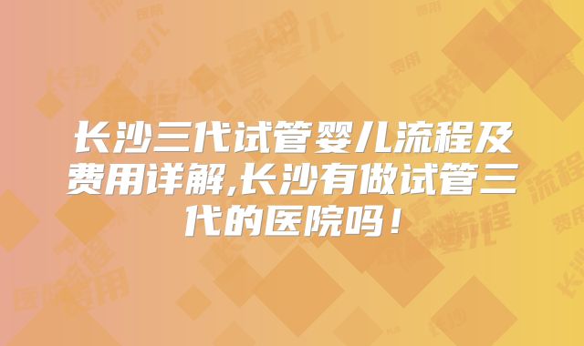 长沙三代试管婴儿流程及费用详解,长沙有做试管三代的医院吗！