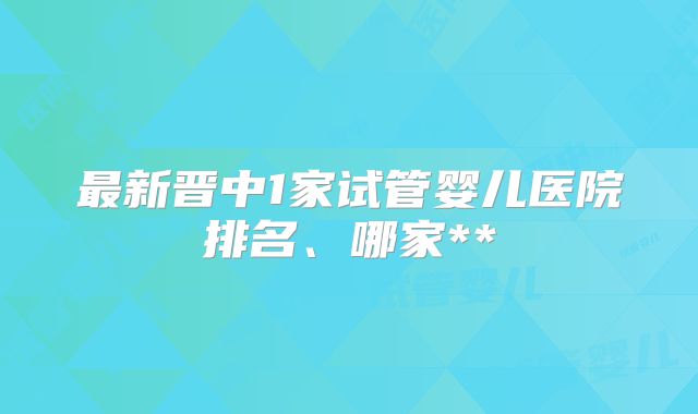 最新晋中1家试管婴儿医院排名、哪家**