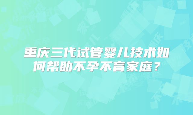 重庆三代试管婴儿技术如何帮助不孕不育家庭？