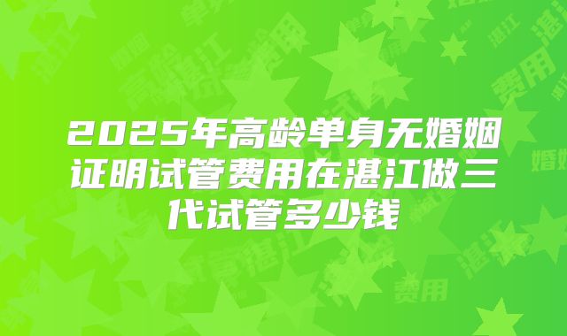 2025年高龄单身无婚姻证明试管费用在湛江做三代试管多少钱