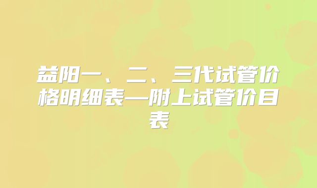 益阳一、二、三代试管价格明细表—附上试管价目表