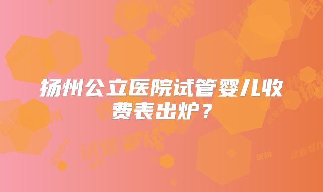扬州公立医院试管婴儿收费表出炉？
