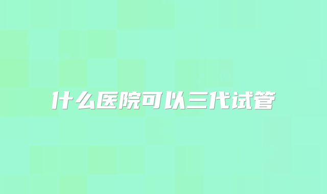 什么医院可以三代试管