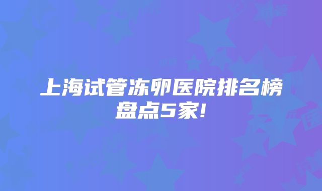 上海试管冻卵医院排名榜盘点5家!