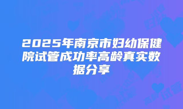 2025年南京市妇幼保健院试管成功率高龄真实数据分享