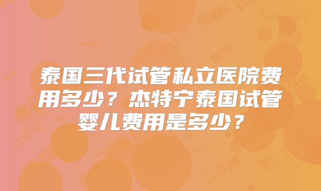泰国三代试管私立医院费用多少？杰特宁泰国试管婴儿费用是多少？
