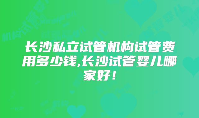 长沙私立试管机构试管费用多少钱,长沙试管婴儿哪家好！