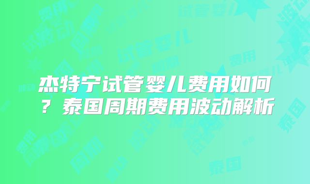 杰特宁试管婴儿费用如何？泰国周期费用波动解析