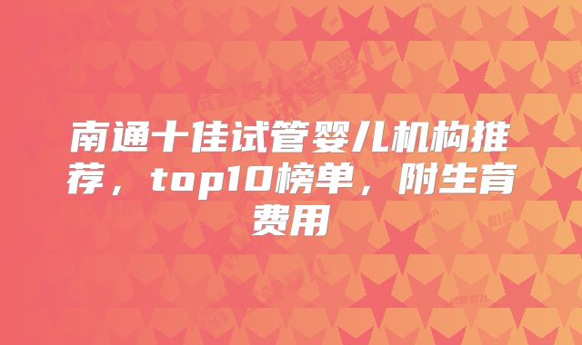 南通十佳试管婴儿机构推荐，top10榜单，附生育费用