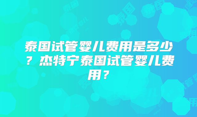 泰国试管婴儿费用是多少？杰特宁泰国试管婴儿费用？