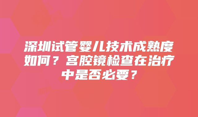 深圳试管婴儿技术成熟度如何？宫腔镜检查在治疗中是否必要？