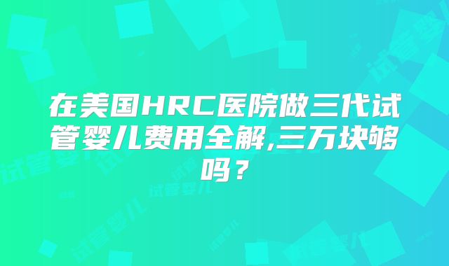 在美国HRC医院做三代试管婴儿费用全解,三万块够吗?