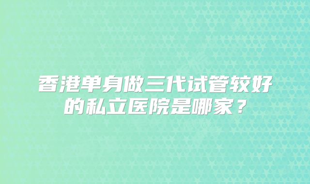 香港单身做三代试管较好的私立医院是哪家？