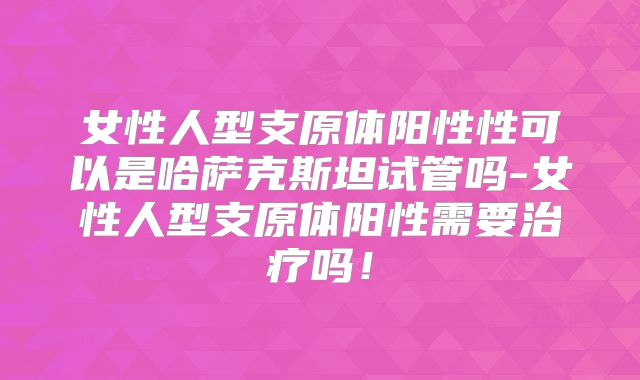 女性人型支原体阳性性可以是哈萨克斯坦试管吗-女性人型支原体阳性需要治疗吗！