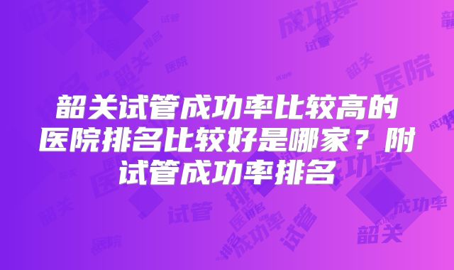 韶关试管成功率比较高的医院排名比较好是哪家？附试管成功率排名