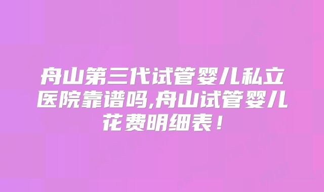 舟山第三代试管婴儿私立医院靠谱吗,舟山试管婴儿花费明细表！