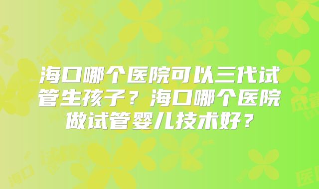 海口哪个医院可以三代试管生孩子？海口哪个医院做试管婴儿技术好？