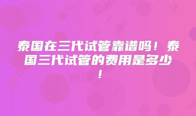 泰国在三代试管靠谱吗！泰国三代试管的费用是多少！