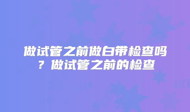 做试管之前做白带检查吗？做试管之前的检查