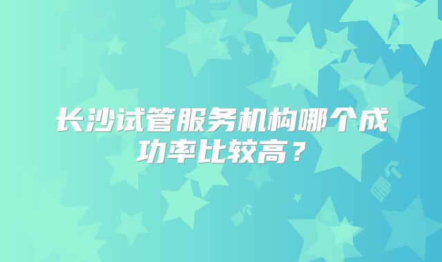 长沙试管服务机构哪个成功率比较高？