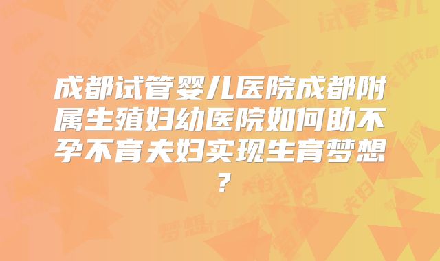 成都试管婴儿医院成都附属生殖妇幼医院如何助不孕不育夫妇实现生育梦想？