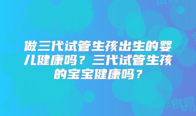 做三代试管生孩出生的婴儿健康吗？三代试管生孩的宝宝健康吗？