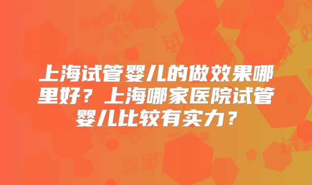 上海试管婴儿的做效果哪里好？上海哪家医院试管婴儿比较有实力？