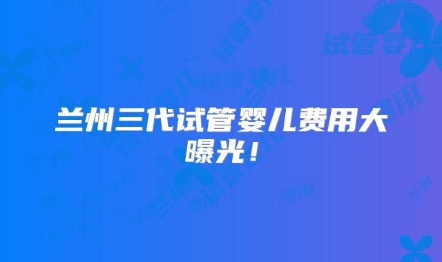 兰州三代试管婴儿费用大曝光！