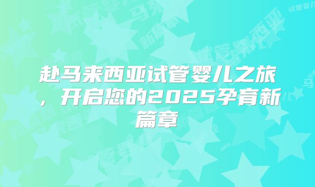赴马来西亚试管婴儿之旅，开启您的2025孕育新篇章
