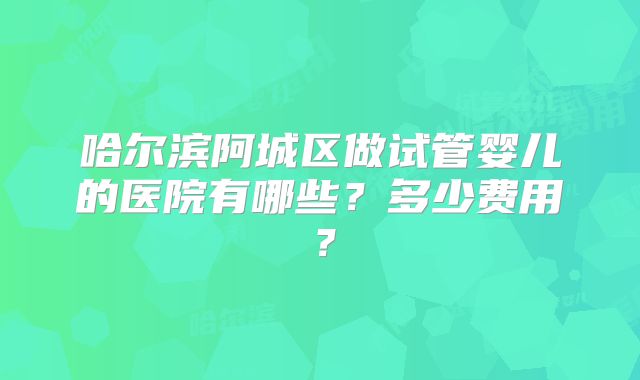 哈尔滨阿城区做试管婴儿的医院有哪些?多少费用?