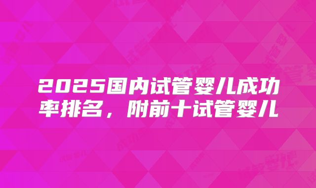 2025国内试管婴儿成功率排名，附前十试管婴儿