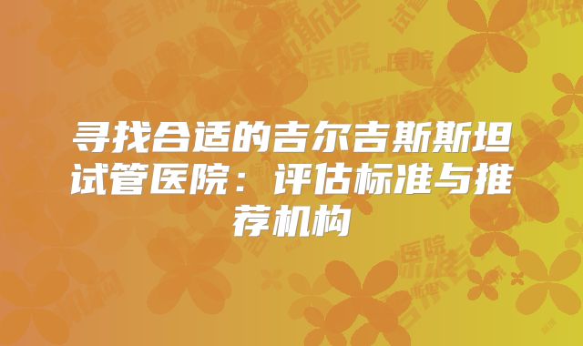 寻找合适的吉尔吉斯斯坦试管医院：评估标准与推荐机构