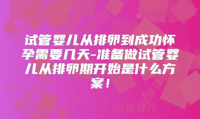 试管婴儿从排卵到成功怀孕需要几天-准备做试管婴儿从排卵期开始是什么方案!