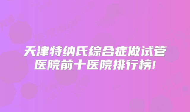 天津特纳氏综合症做试管医院前十医院排行榜!
