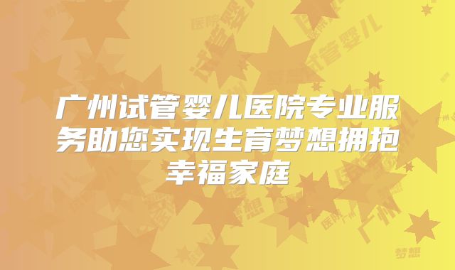广州试管婴儿医院专业服务助您实现生育梦想拥抱幸福家庭