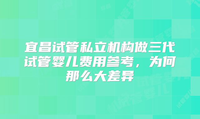 宜昌试管私立机构做三代试管婴儿费用参考,为何那么大差异