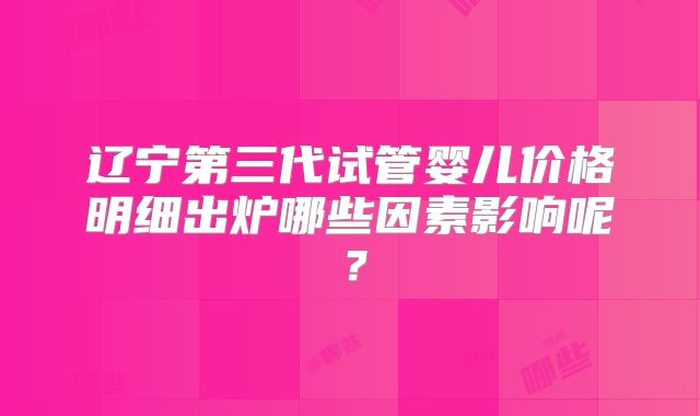 辽宁第三代试管婴儿价格明细出炉哪些因素影响呢？