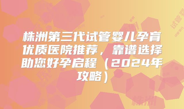 株洲第三代试管婴儿孕育优质医院推荐，靠谱选择助您好孕启程（2024年攻略）