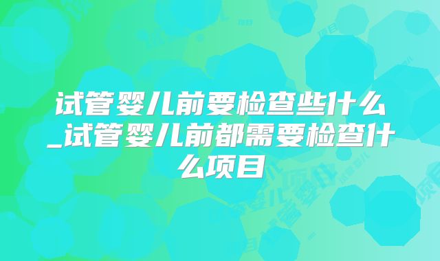 试管婴儿前要检查些什么_试管婴儿前都需要检查什么项目
