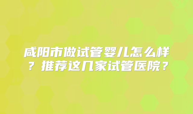咸阳市做试管婴儿怎么样?推荐这几家试管医院?