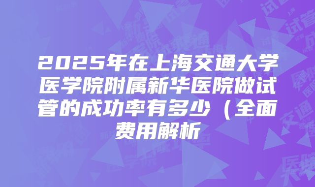 2025年在上海交通大学医学院附属新华医院做试管的成功率有多少（全面费用解析