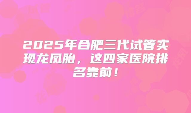 2025年合肥三代试管实现龙凤胎，这四家医院排名靠前！