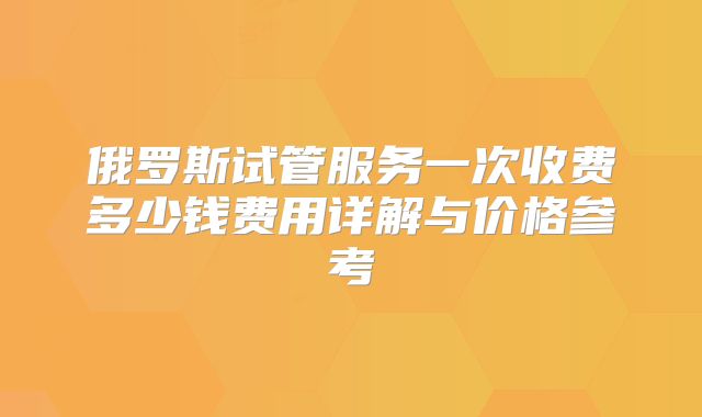 俄罗斯试管服务一次收费多少钱费用详解与价格参考